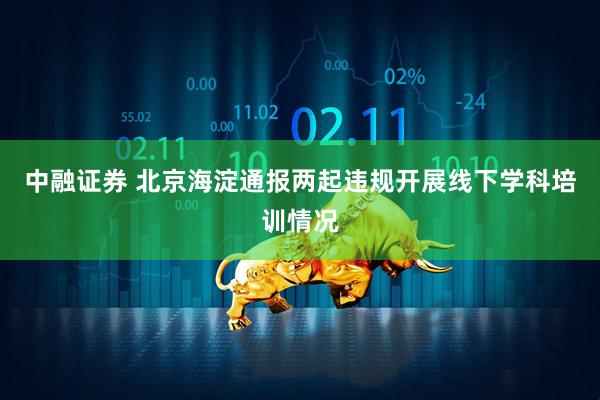 中融证券 北京海淀通报两起违规开展线下学科培训情况