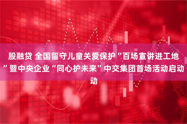 股融贷 全国留守儿童关爱保护“百场宣讲进工地”暨中央企业“同心护未来”中交集团首场活动启动