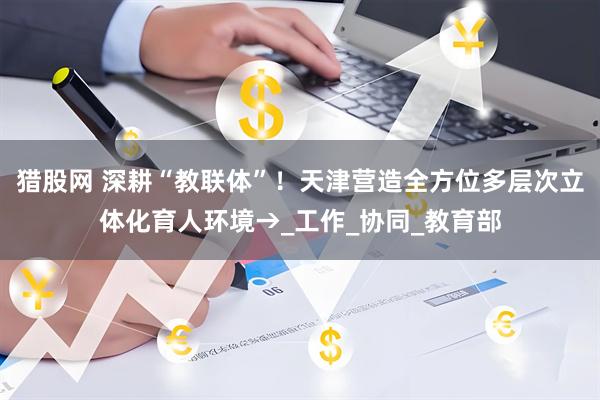 猎股网 深耕“教联体”！天津营造全方位多层次立体化育人环境→_工作_协同_教育部