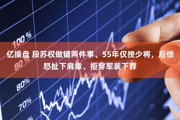 亿操盘 段苏权做错两件事、55年仅授少将，后愤怒扯下肩章、拒穿军装下葬