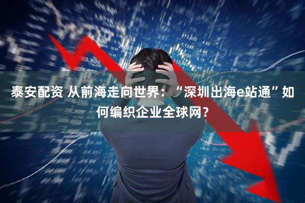 泰安配资 从前海走向世界：“深圳出海e站通”如何编织企业全球网？