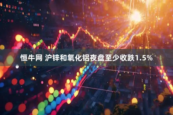 恒牛网 沪锌和氧化铝夜盘至少收跌1.5%