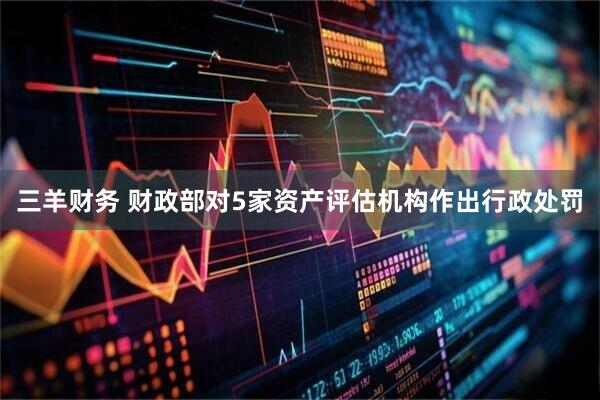三羊财务 财政部对5家资产评估机构作出行政处罚
