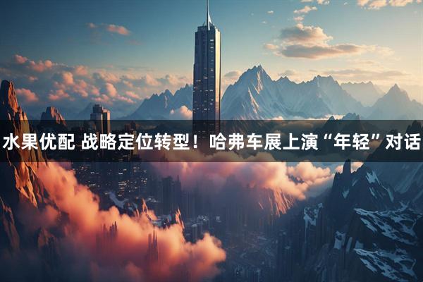 水果优配 战略定位转型！哈弗车展上演“年轻”对话