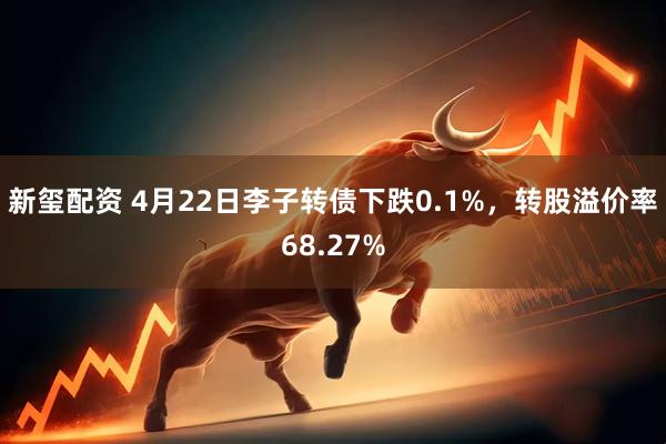 新玺配资 4月22日李子转债下跌0.1%，转股溢价率68.27%