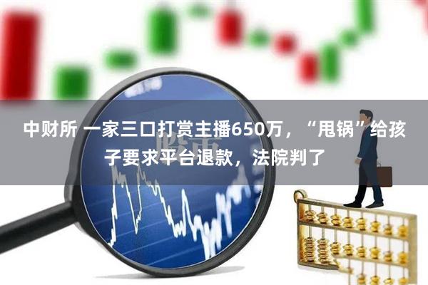 中财所 一家三口打赏主播650万，“甩锅”给孩子要求平台退款，法院判了